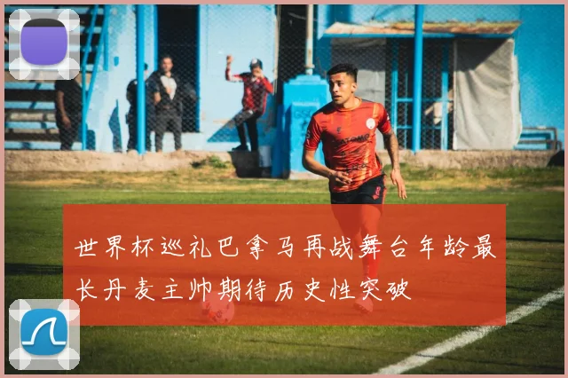 世界杯巡礼巴拿马再战舞台年龄最长丹麦主帅期待历史性突破