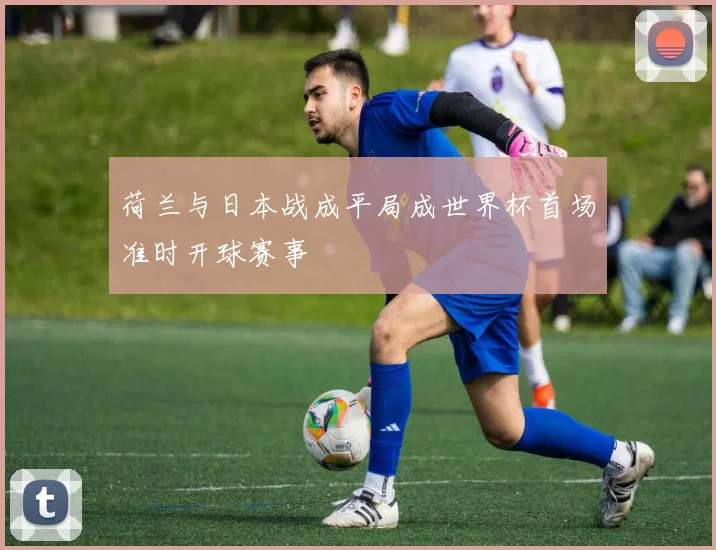 荷兰与日本战成平局成世界杯首场准时开球赛事