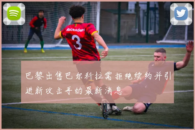 巴黎出售巴尔科拉需拒绝续约并引进新攻击手的最新消息