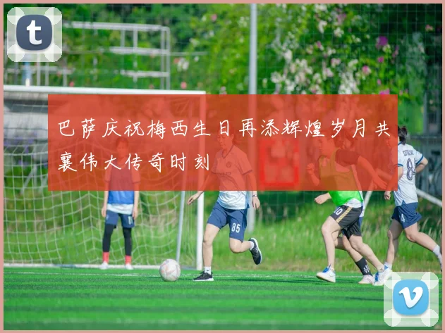 巴萨庆祝梅西生日再添辉煌岁月共襄伟大传奇时刻