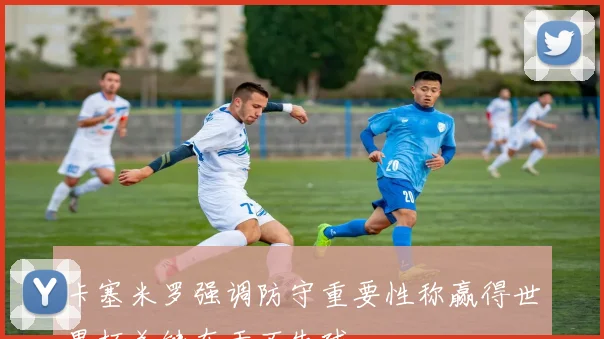 卡塞米罗强调防守重要性称赢得世界杯关键在于不失球