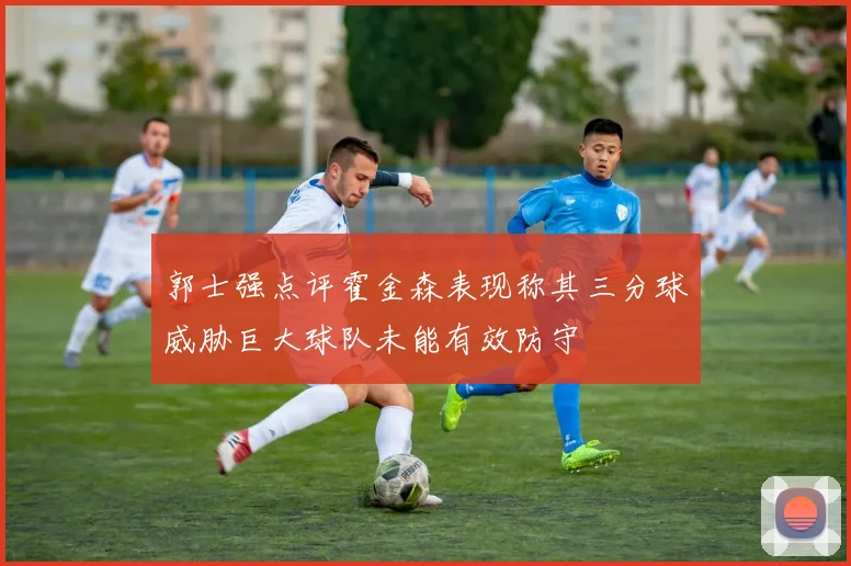 郭士强点评霍金森表现称其三分球威胁巨大球队未能有效防守