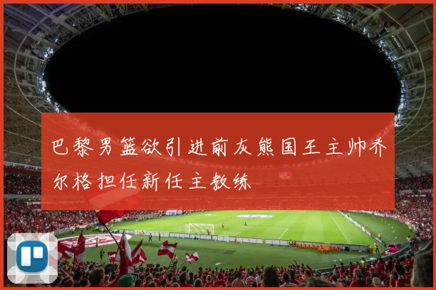 巴黎男篮欲引进前灰熊国王主帅乔尔格担任新任主教练