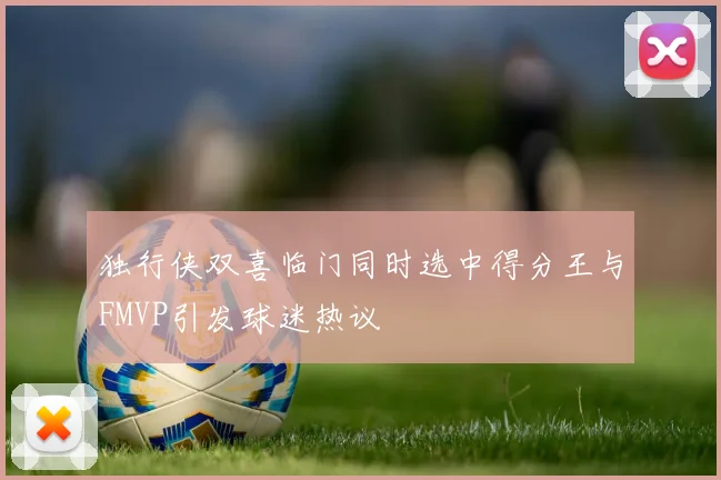 独行侠双喜临门同时选中得分王与FMVP引发球迷热议