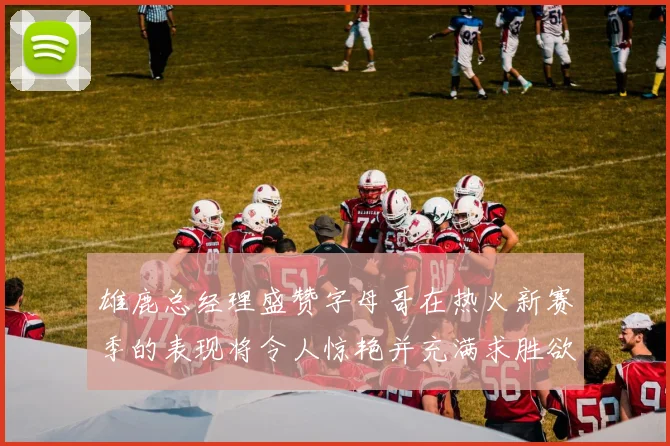 雄鹿总经理盛赞字母哥在热火新赛季的表现将令人惊艳并充满求胜欲