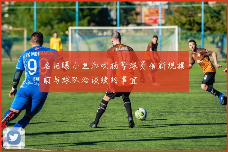 名记曝小里和吹杨等球员借新规提前与球队洽谈续约事宜