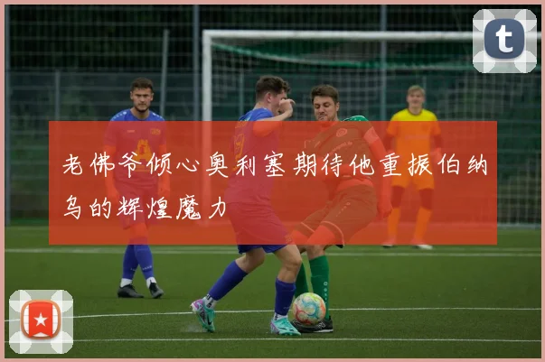 老佛爷倾心奥利塞期待他重振伯纳乌的辉煌魔力
