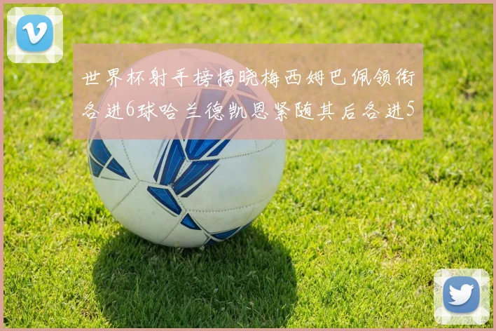 世界杯射手榜揭晓梅西姆巴佩领衔各进6球哈兰德凯恩紧随其后各进5球