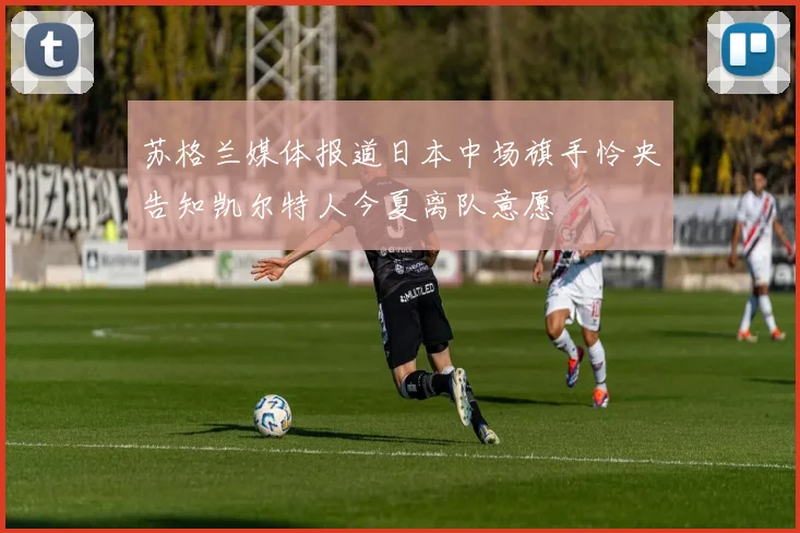 苏格兰媒体报道日本中场旗手怜央告知凯尔特人今夏离队意愿
