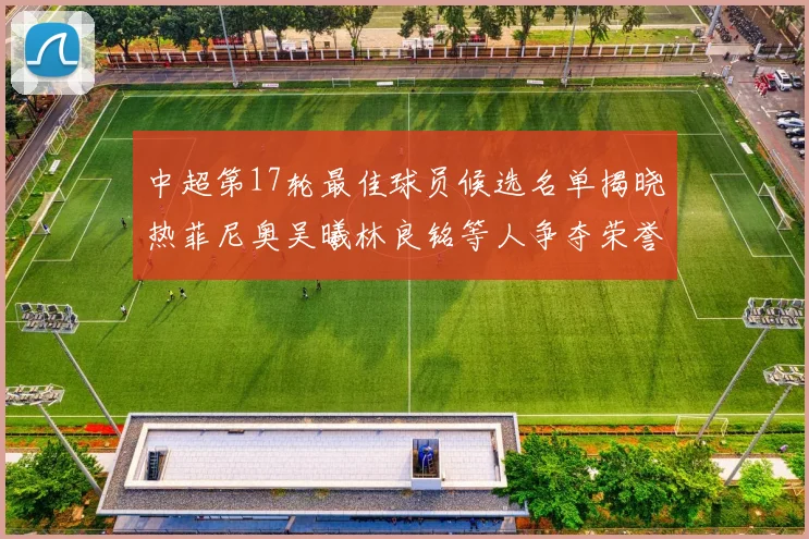 中超第17轮最佳球员候选名单揭晓热菲尼奥吴曦林良铭等人争夺荣誉