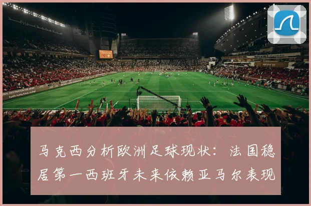 马克西分析欧洲足球现状：法国稳居第一西班牙未来依赖亚马尔表现