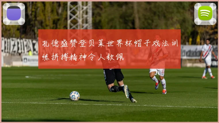 孔德盛赞登贝莱世界杯帽子戏法训练拼搏精神令人钦佩