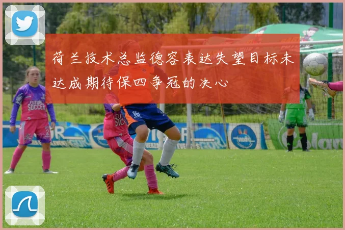 荷兰技术总监德容表达失望目标未达成期待保四争冠的决心