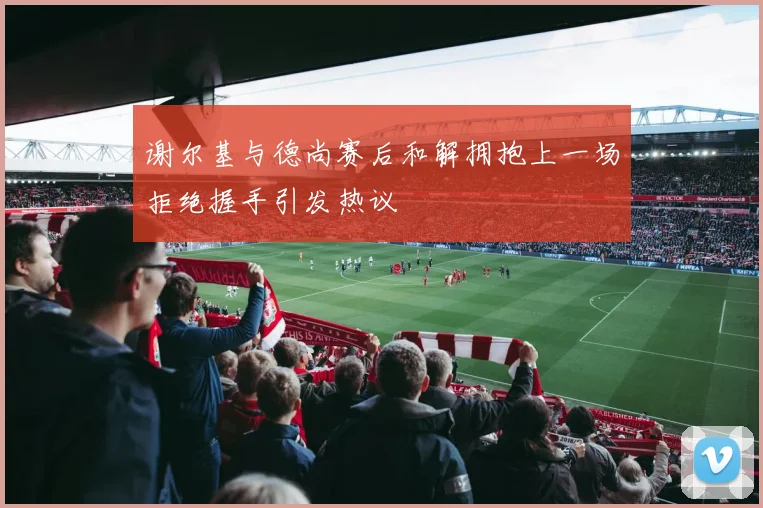 谢尔基与德尚赛后和解拥抱上一场拒绝握手引发热议