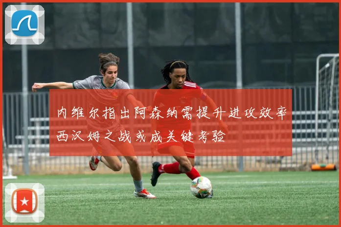 内维尔指出阿森纳需提升进攻效率西汉姆之战或成关键考验