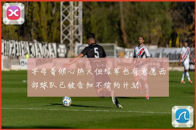 字母哥倾心热火但绿军也有意愿西部球队已被告知不续约计划