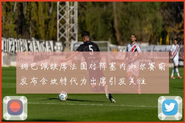 姆巴佩缺席法国对阵塞内加尔赛前发布会坎特代为出席引发关注